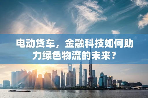 电动货车，金融科技如何助力绿色物流的未来？