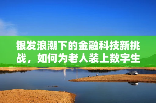 银发浪潮下的金融科技新挑战，如何为老人装上数字生活的‘安全锁’？