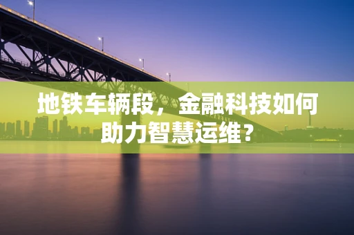 地铁车辆段，金融科技如何助力智慧运维？
