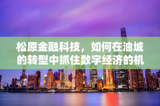 松原金融科技，如何在油城的转型中抓住数字经济的机遇？