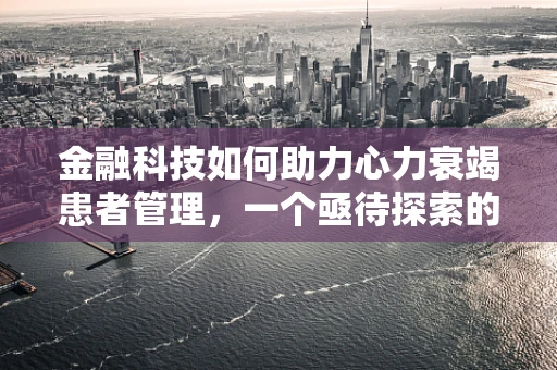 金融科技如何助力心力衰竭患者管理，一个亟待探索的领域？
