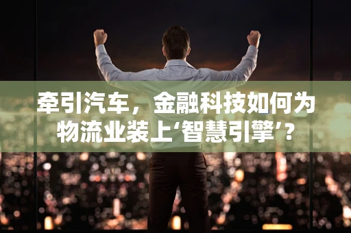 牵引汽车，金融科技如何为物流业装上‘智慧引擎’？