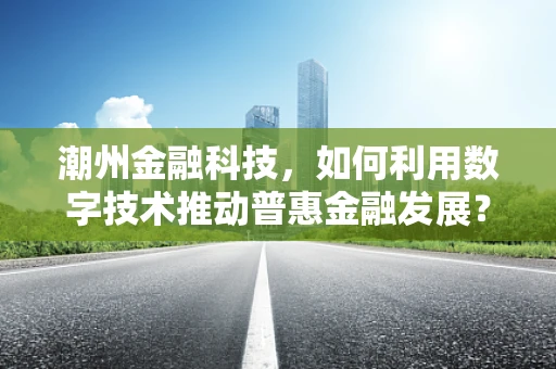 潮州金融科技，如何利用数字技术推动普惠金融发展？