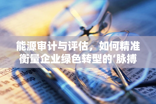 能源审计与评估，如何精准衡量企业绿色转型的‘脉搏’？