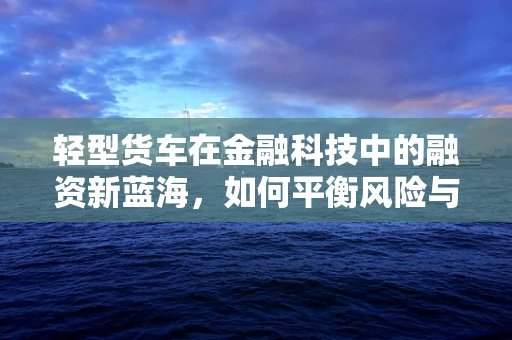 轻型货车在金融科技中的融资新蓝海，如何平衡风险与机遇？