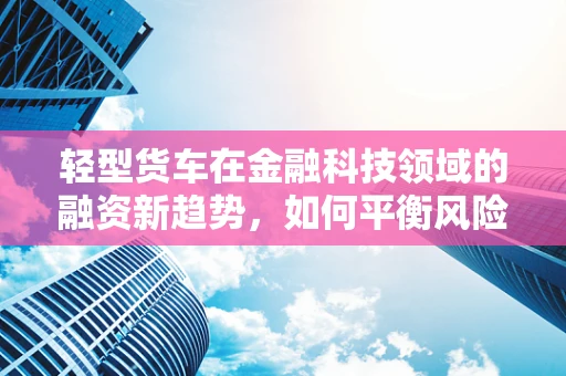 轻型货车在金融科技领域的融资新趋势，如何平衡风险与效率？