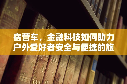 宿营车，金融科技如何助力户外爱好者安全与便捷的旅行？