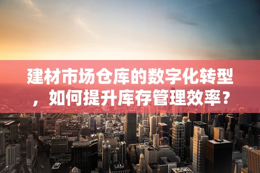 建材市场仓库的数字化转型，如何提升库存管理效率？