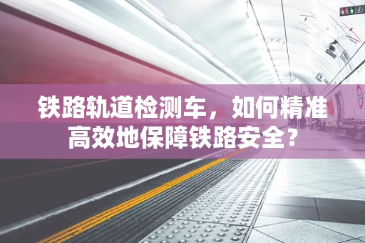 铁路轨道检测车，如何精准高效地保障铁路安全？