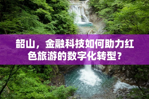 韶山，金融科技如何助力红色旅游的数字化转型？