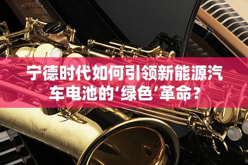 宁德时代如何引领新能源汽车电池的‘绿色’革命？