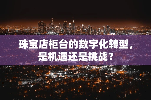 珠宝店柜台的数字化转型，是机遇还是挑战？