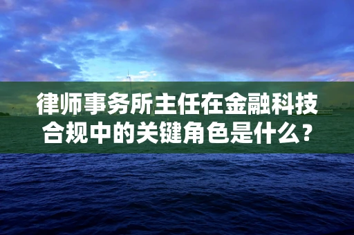 律师事务所主任在金融科技合规中的关键角色是什么？
