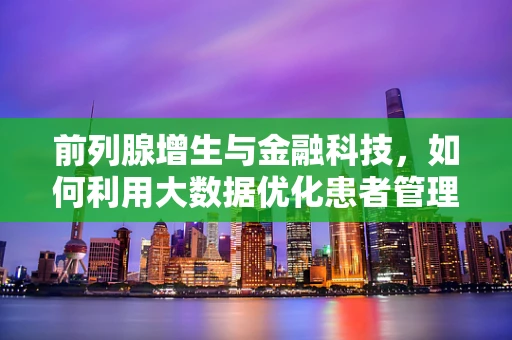 前列腺增生与金融科技，如何利用大数据优化患者管理？