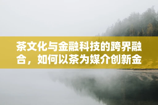茶文化与金融科技的跨界融合，如何以茶为媒介创新金融服务？